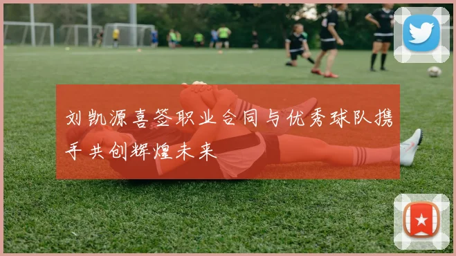 刘凯源喜签职业合同与优秀球队携手共创辉煌未来