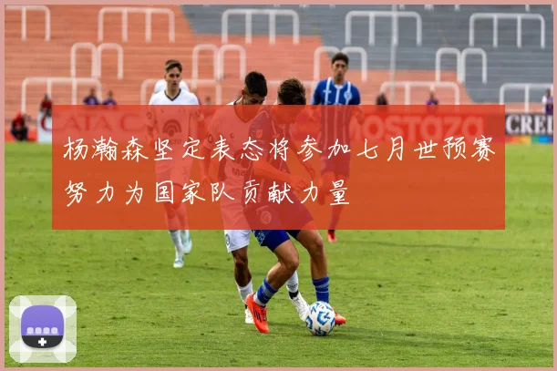 杨瀚森坚定表态将参加七月世预赛努力为国家队贡献力量