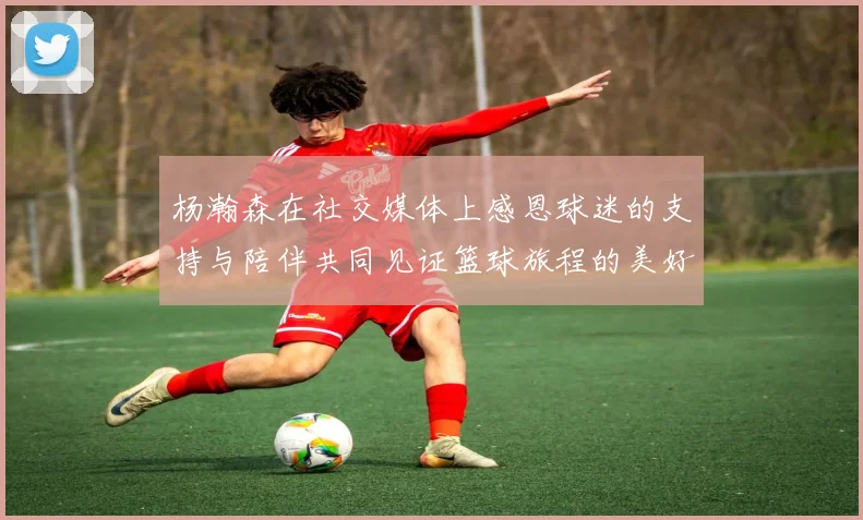 杨瀚森在社交媒体上感恩球迷的支持与陪伴共同见证篮球旅程的美好时刻