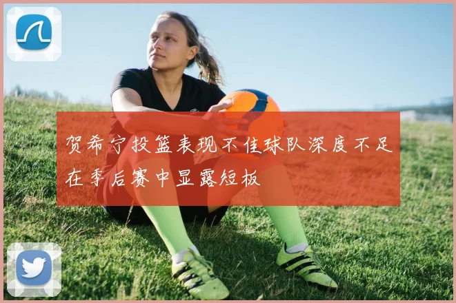 贺希宁投篮表现不佳球队深度不足在季后赛中显露短板