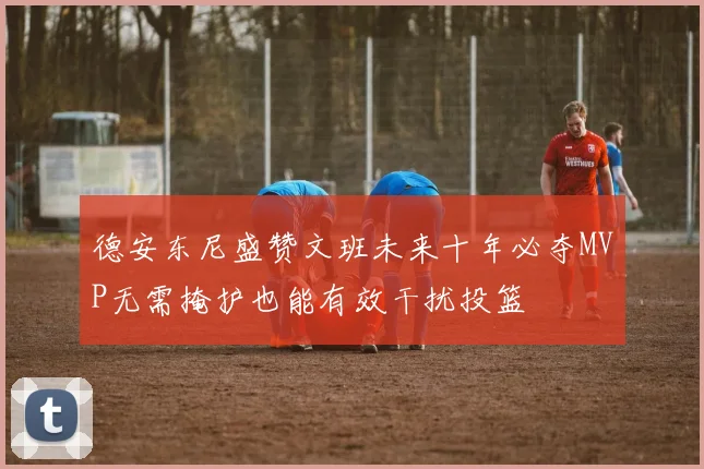 德安东尼盛赞文班未来十年必夺MVP无需掩护也能有效干扰投篮